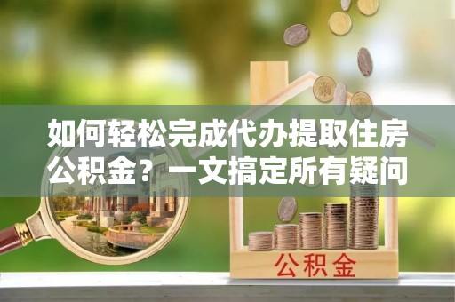 宝山如何轻松完成代办提取住房公积金？一文搞定所有疑问