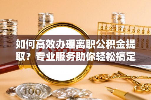 宝山如何高效办理离职公积金提取？专业服务助你轻松搞定