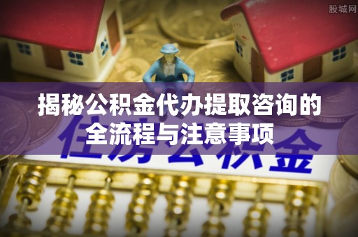 宝山揭秘公积金代办提取咨询的全流程与注意事项