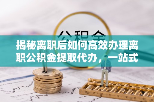 宝山揭秘离职后如何高效办理离职公积金提取代办，一站式服务全解析