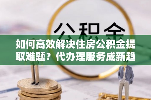 宝山如何高效解决住房公积金提取难题？代办理服务成新趋势
