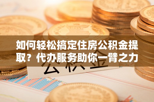 宝山如何轻松搞定住房公积金提取？代办服务助你一臂之力