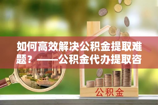 宝山如何高效解决公积金提取难题？——公积金代办提取咨询服务全解析