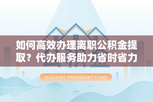 宝山如何高效办理离职公积金提取？代办服务助力省时省力