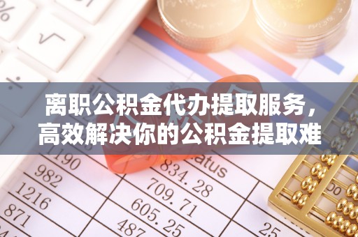 宝山离职公积金代办提取服务，高效解决你的公积金提取难题