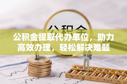宝山公积金提取代办单位，助力高效办理，轻松解决难题