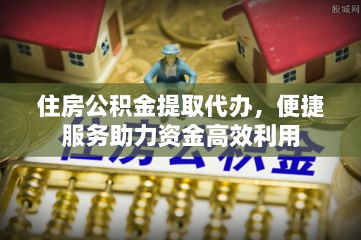 宝山住房公积金提取代办，便捷服务助力资金高效利用