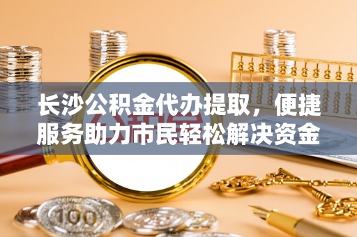 宝山长沙公积金代办提取，便捷服务助力市民轻松解决资金需求