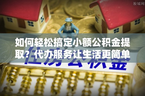 宝山如何轻松搞定小额公积金提取？代办服务让生活更简单