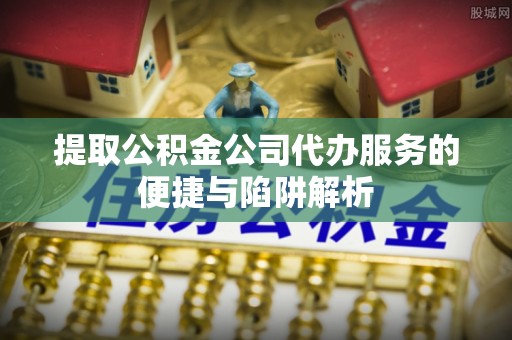 宝山提取公积金公司代办服务的便捷与陷阱解析