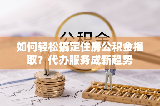 宝山如何轻松搞定住房公积金提取？代办服务成新趋势