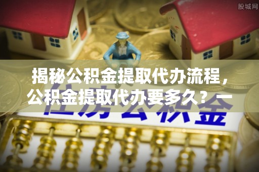 宝山揭秘公积金提取代办流程，公积金提取代办要多久？一站式指南为你解答