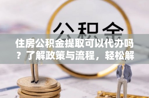 宝山住房公积金提取可以代办吗？了解政策与流程，轻松解决你的疑问